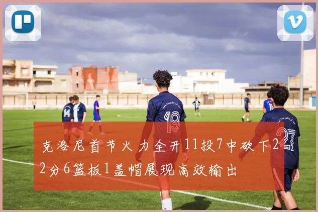 克洛尼首节火力全开11投7中砍下22分6篮板1盖帽展现高效输出