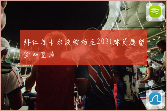 拜仁与卡尔谈续约至2031球员愿留梦回皇马