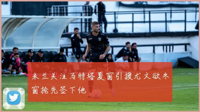 米兰关注马特塔夏窗引援尤文欲冬窗抢先签下他