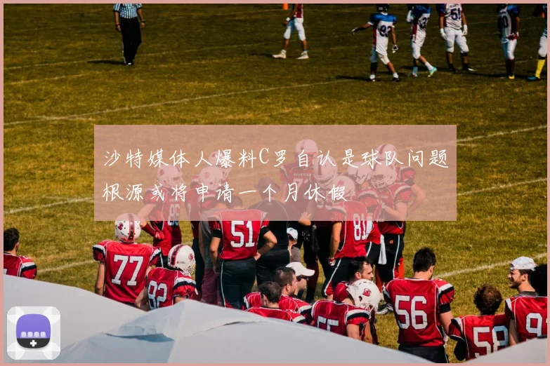 沙特媒体人爆料C罗自认是球队问题根源或将申请一个月休假