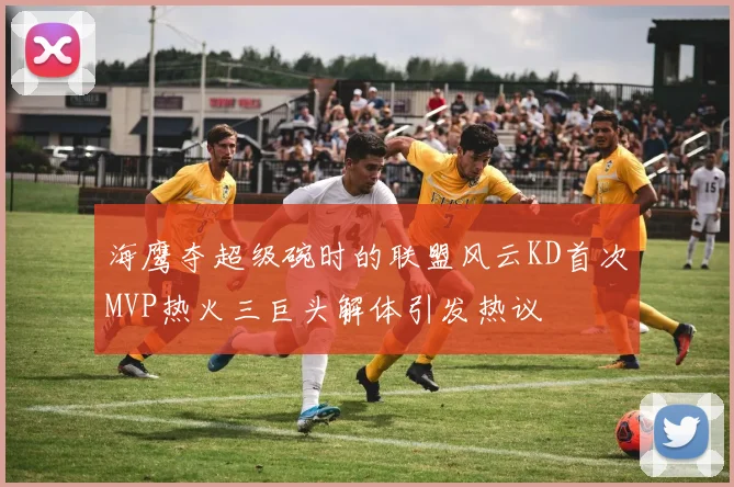 海鹰夺超级碗时的联盟风云KD首次MVP热火三巨头解体引发热议
