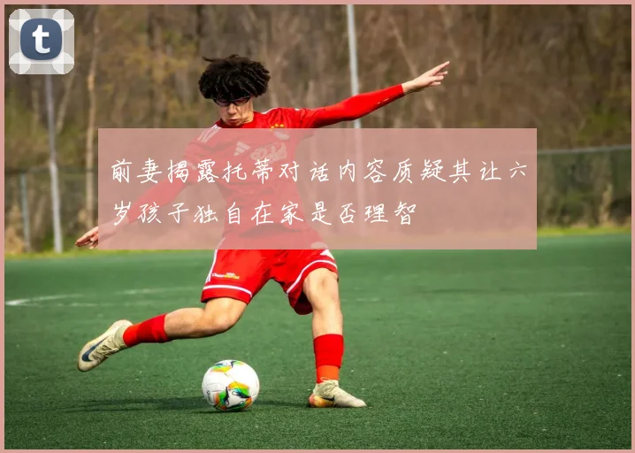 前妻揭露托蒂对话内容质疑其让六岁孩子独自在家是否理智