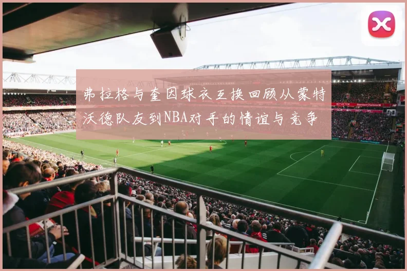弗拉格与奎因球衣互换回顾从蒙特沃德队友到NBA对手的情谊与竞争