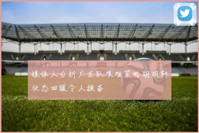 媒体人分析广东队艰难策略胡明轩状态回暖令人振奋