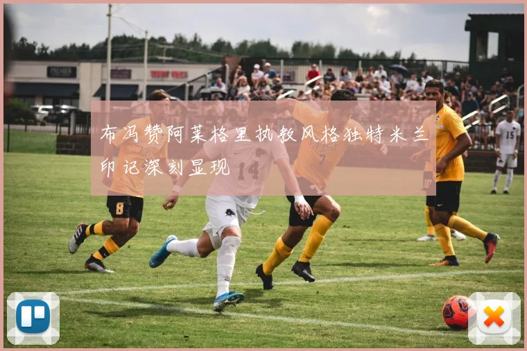 布冯赞阿莱格里执教风格独特米兰印记深刻显现