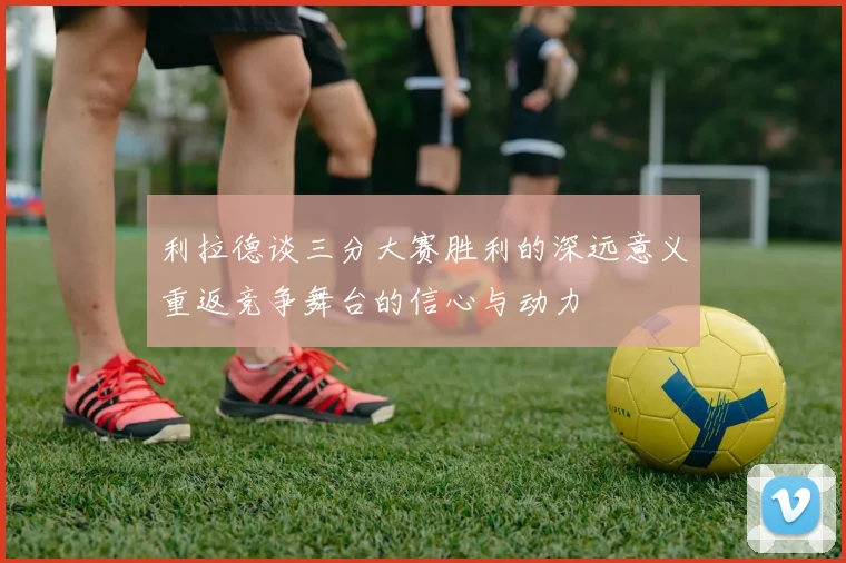 利拉德谈三分大赛胜利的深远意义重返竞争舞台的信心与动力