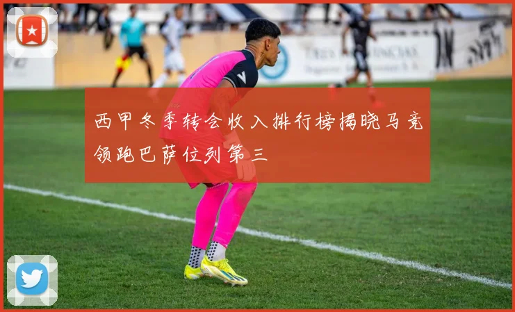 西甲冬季转会收入排行榜揭晓马竞领跑巴萨位列第三