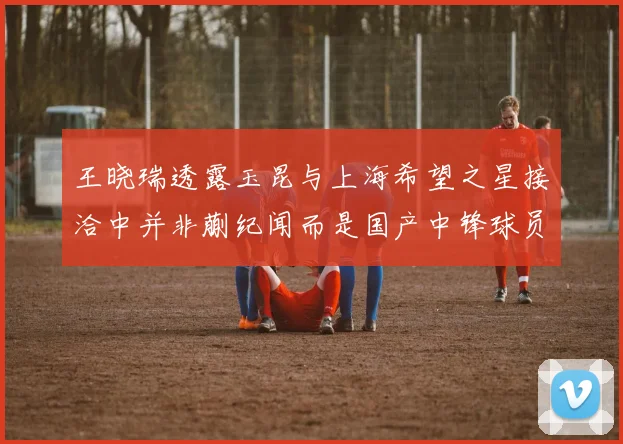 王晓瑞透露玉昆与上海希望之星接洽中并非蒯纪闻而是国产中锋球员