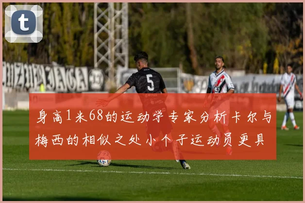 身高1米68的运动学专家分析卡尔与梅西的相似之处小个子运动员更具灵活性与敏捷性