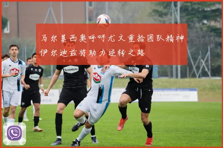 马尔基西奥呼吁尤文重拾团队精神伊尔迪兹将助力逆转之路