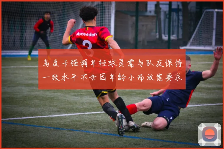 乌度卡强调年轻球员需与队友保持一致水平不会因年龄小而放宽要求